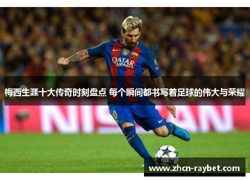 梅西生涯十大传奇时刻盘点 每个瞬间都书写着足球的伟大与荣耀