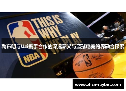 勒布朗与Uzi携手合作的深远意义与篮球电竞跨界融合探索