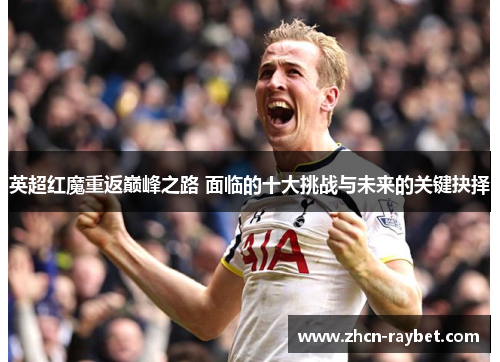 英超红魔重返巅峰之路 面临的十大挑战与未来的关键抉择