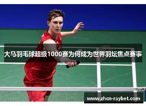 大马羽毛球超级1000赛为何成为世界羽坛焦点赛事