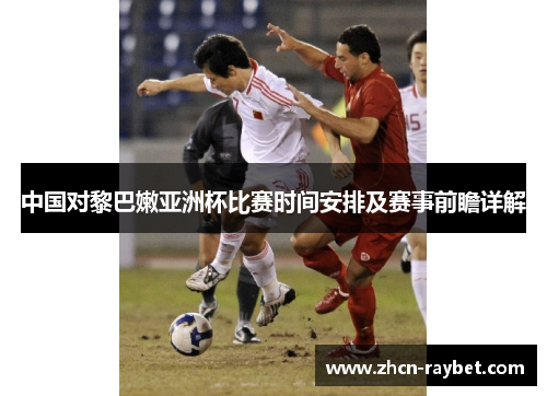 中国对黎巴嫩亚洲杯比赛时间安排及赛事前瞻详解